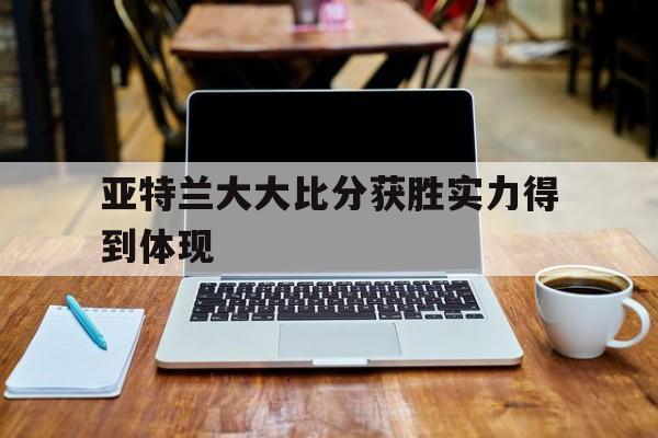关于亚特兰大大比分获胜实力得到体现的信息